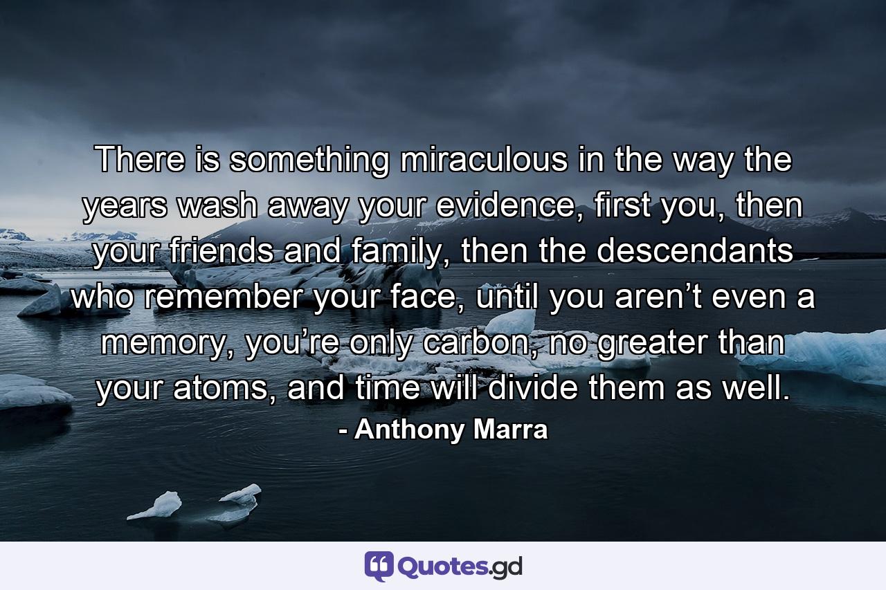 There is something miraculous in the way the years wash away your evidence, first you, then your friends and family, then the descendants who remember your face, until you aren’t even a memory, you’re only carbon, no greater than your atoms, and time will divide them as well. - Quote by Anthony Marra