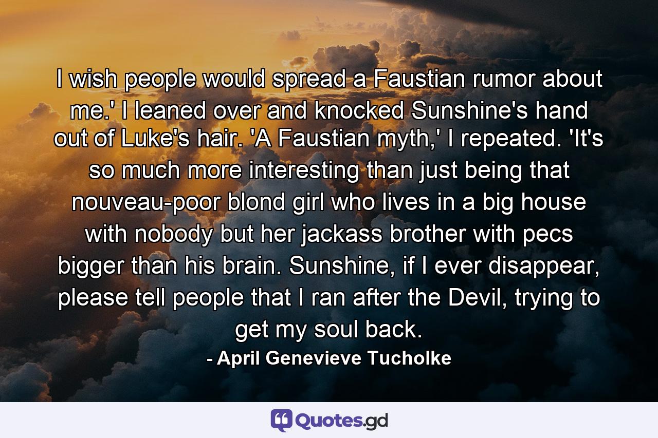 I wish people would spread a Faustian rumor about me.' I leaned over and knocked Sunshine's hand out of Luke's hair. 'A Faustian myth,' I repeated. 'It's so much more interesting than just being that nouveau-poor blond girl who lives in a big house with nobody but her jackass brother with pecs bigger than his brain. Sunshine, if I ever disappear, please tell people that I ran after the Devil, trying to get my soul back. - Quote by April Genevieve Tucholke