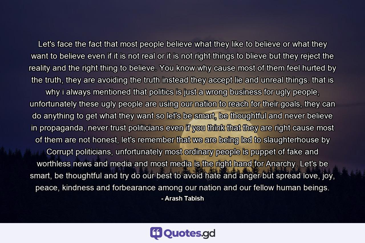 Let's face the fact that most people believe what they like to believe or what they want to believe even if it is not real or it is not right things to blieve but they reject the reality and the right thing to believe. You know why cause most of them feel hurted by the truth, they are avoiding the truth instead they accept lie and unreal things. that is why i always mentioned that politics is just a wrong business for ugly people, unfortunately these ugly people are using our nation to reach for their goals, they can do anything to get what they want so let's be smart, be thoughtful and never believe in propaganda, never trust politicians even if you think that they are right cause most of them are not honest, let's remember that we are being led to slaughterhouse by Corrupt politicians, unfortunately most ordinary people is puppet of fake and worthless news and media and most media is the right hand for Anarchy. Let's be smart, be thoughtful and try do our best to avoid hate and anger but spread love, joy, peace, kindness and forbearance among our nation and our fellow human beings. - Quote by Arash Tabish