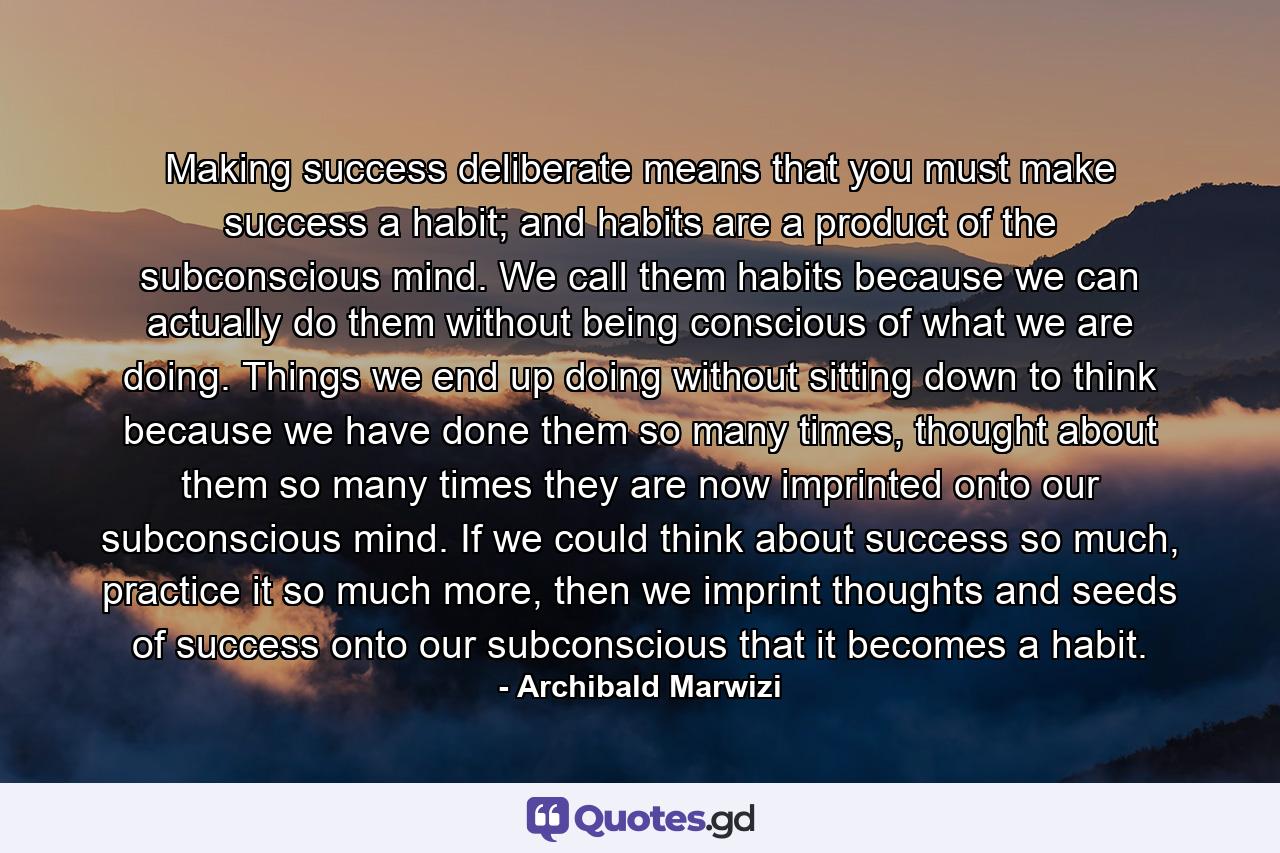 Making success deliberate means that you must make success a habit; and habits are a product of the subconscious mind. We call them habits because we can actually do them without being conscious of what we are doing. Things we end up doing without sitting down to think because we have done them so many times, thought about them so many times they are now imprinted onto our subconscious mind. If we could think about success so much, practice it so much more, then we imprint thoughts and seeds of success onto our subconscious that it becomes a habit. - Quote by Archibald Marwizi