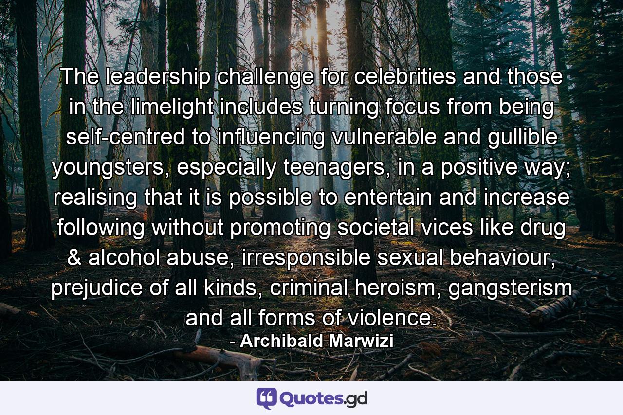 The leadership challenge for celebrities and those in the limelight includes turning focus from being self-centred to influencing vulnerable and gullible youngsters, especially teenagers, in a positive way; realising that it is possible to entertain and increase following without promoting societal vices like drug & alcohol abuse, irresponsible sexual behaviour, prejudice of all kinds, criminal heroism, gangsterism and all forms of violence. - Quote by Archibald Marwizi