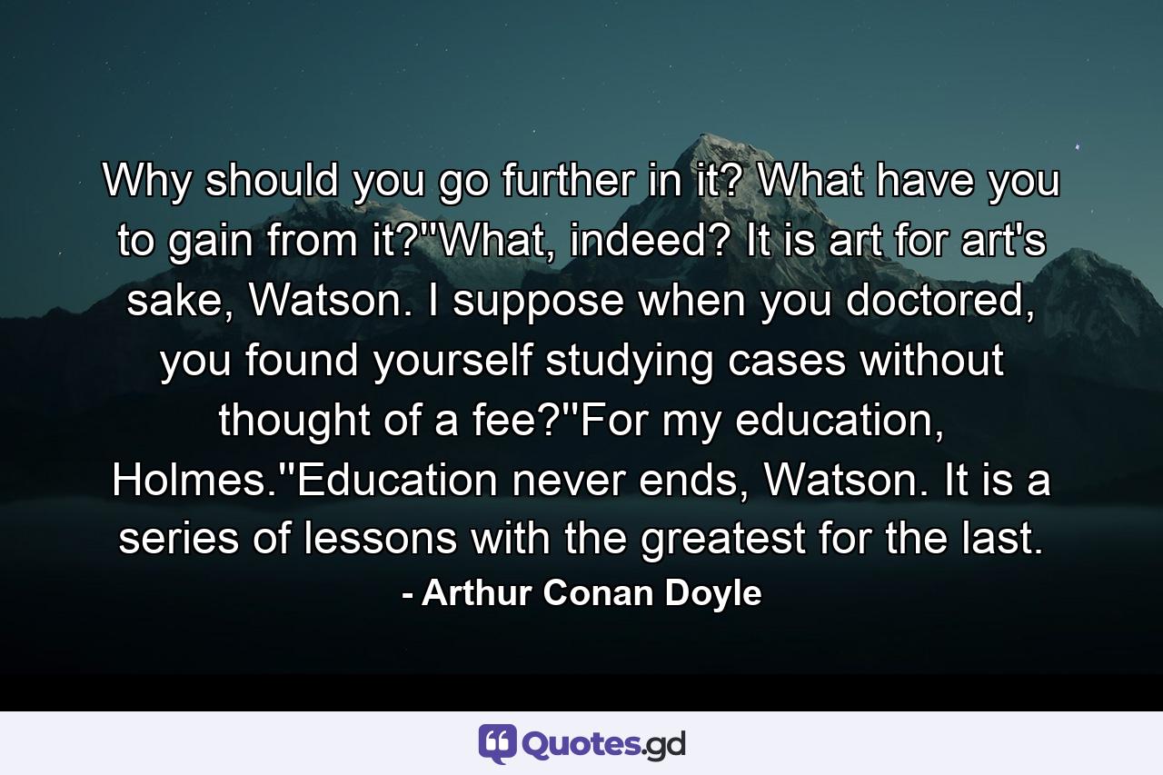 Why should you go further in it? What have you to gain from it?''What, indeed? It is art for art's sake, Watson. I suppose when you doctored, you found yourself studying cases without thought of a fee?''For my education, Holmes.''Education never ends, Watson. It is a series of lessons with the greatest for the last. - Quote by Arthur Conan Doyle