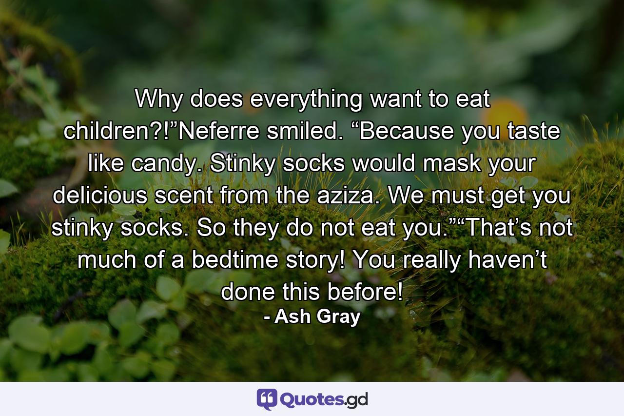 Why does everything want to eat children?!”Neferre smiled. “Because you taste like candy. Stinky socks would mask your delicious scent from the aziza. We must get you stinky socks. So they do not eat you.”“That’s not much of a bedtime story! You really haven’t done this before! - Quote by Ash Gray