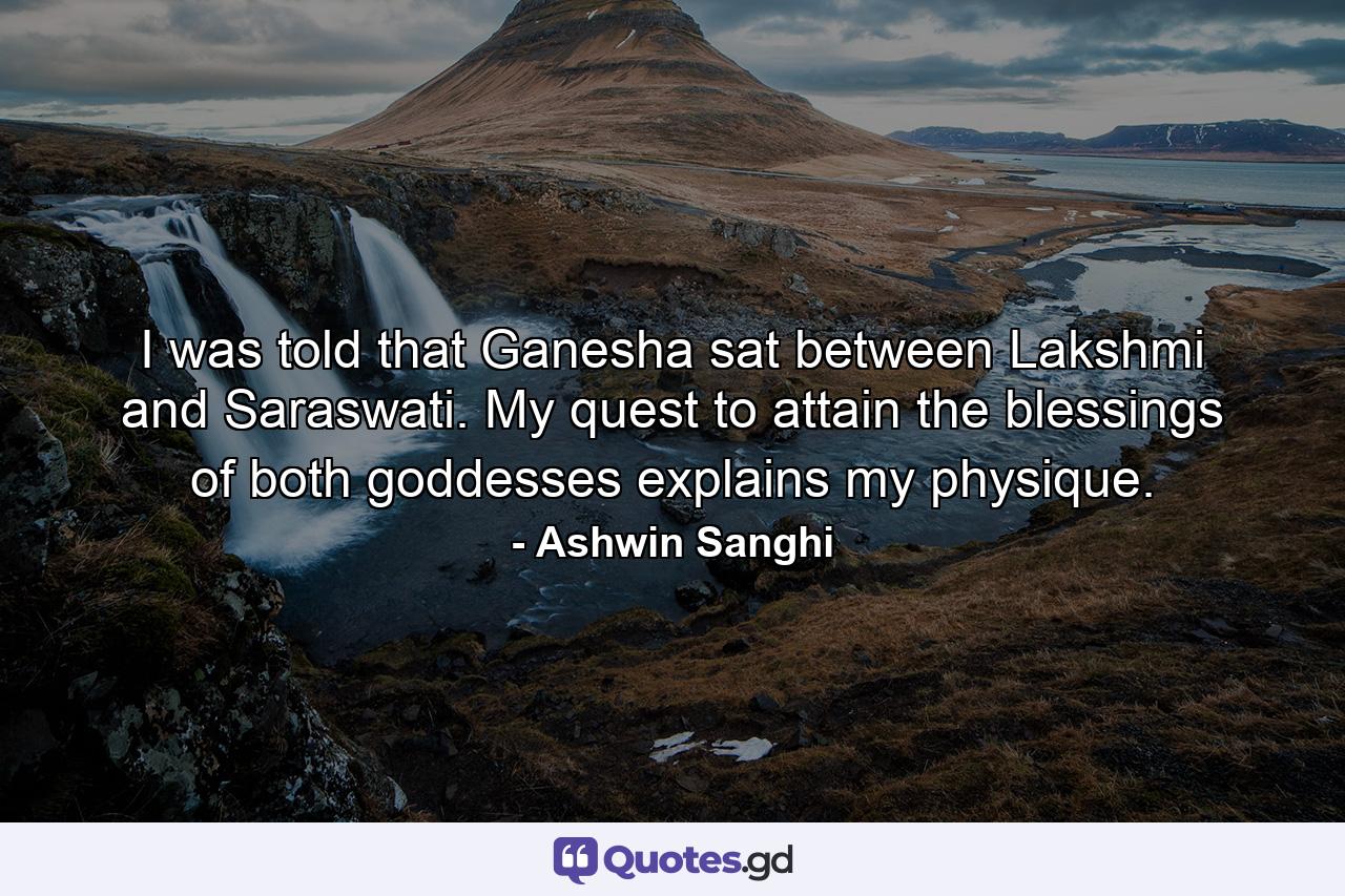 I was told that Ganesha sat between Lakshmi and Saraswati. My quest to attain the blessings of both goddesses explains my physique. - Quote by Ashwin Sanghi