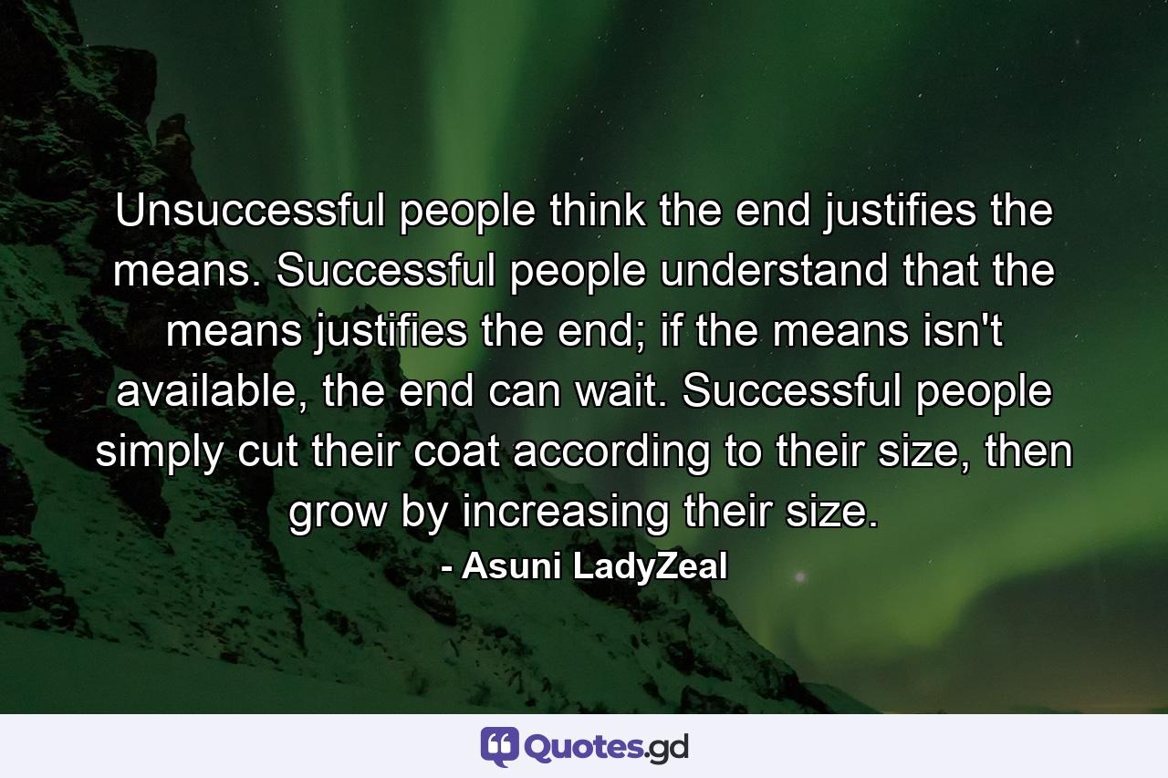 Unsuccessful people think the end justifies the means. Successful people understand that the means justifies the end; if the means isn't available, the end can wait. Successful people simply cut their coat according to their size, then grow by increasing their size. - Quote by Asuni LadyZeal