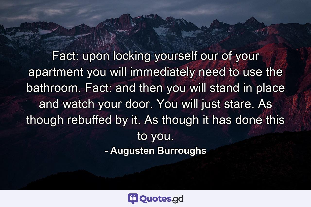 Fact: upon locking yourself our of your apartment you will immediately need to use the bathroom. Fact: and then you will stand in place and watch your door. You will just stare. As though rebuffed by it. As though it has done this to you. - Quote by Augusten Burroughs