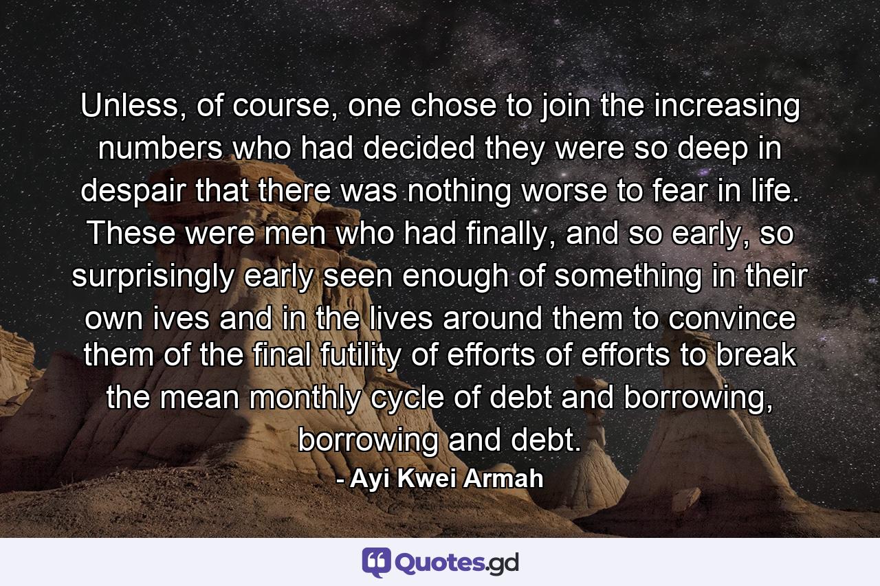 Unless, of course, one chose to join the increasing numbers who had decided they were so deep in despair that there was nothing worse to fear in life. These were men who had finally, and so early, so surprisingly early seen enough of something in their own ives and in the lives around them to convince them of the final futility of efforts of efforts to break the mean monthly cycle of debt and borrowing, borrowing and debt. - Quote by Ayi Kwei Armah