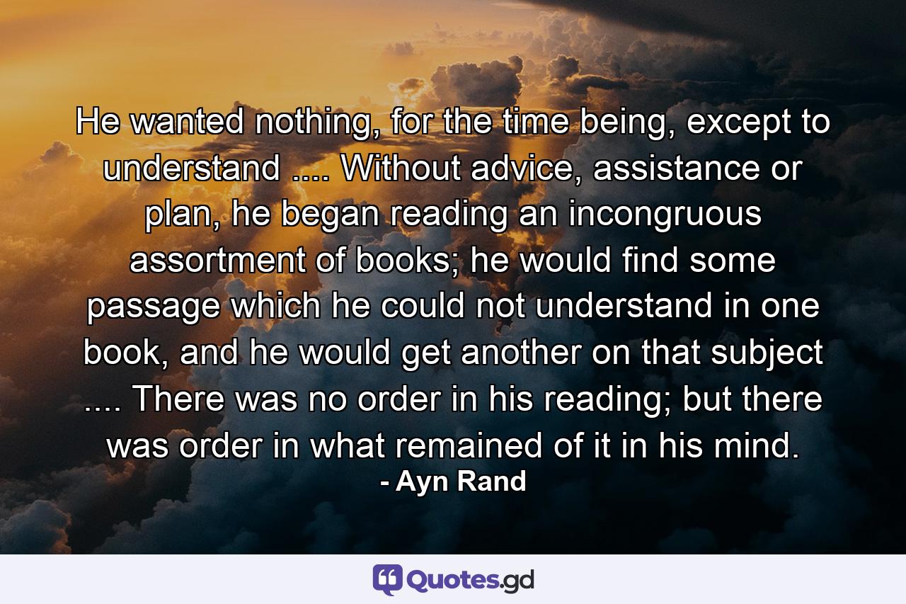 He wanted nothing, for the time being, except to understand .... Without advice, assistance or plan, he began reading an incongruous assortment of books; he would find some passage which he could not understand in one book, and he would get another on that subject .... There was no order in his reading; but there was order in what remained of it in his mind. - Quote by Ayn Rand