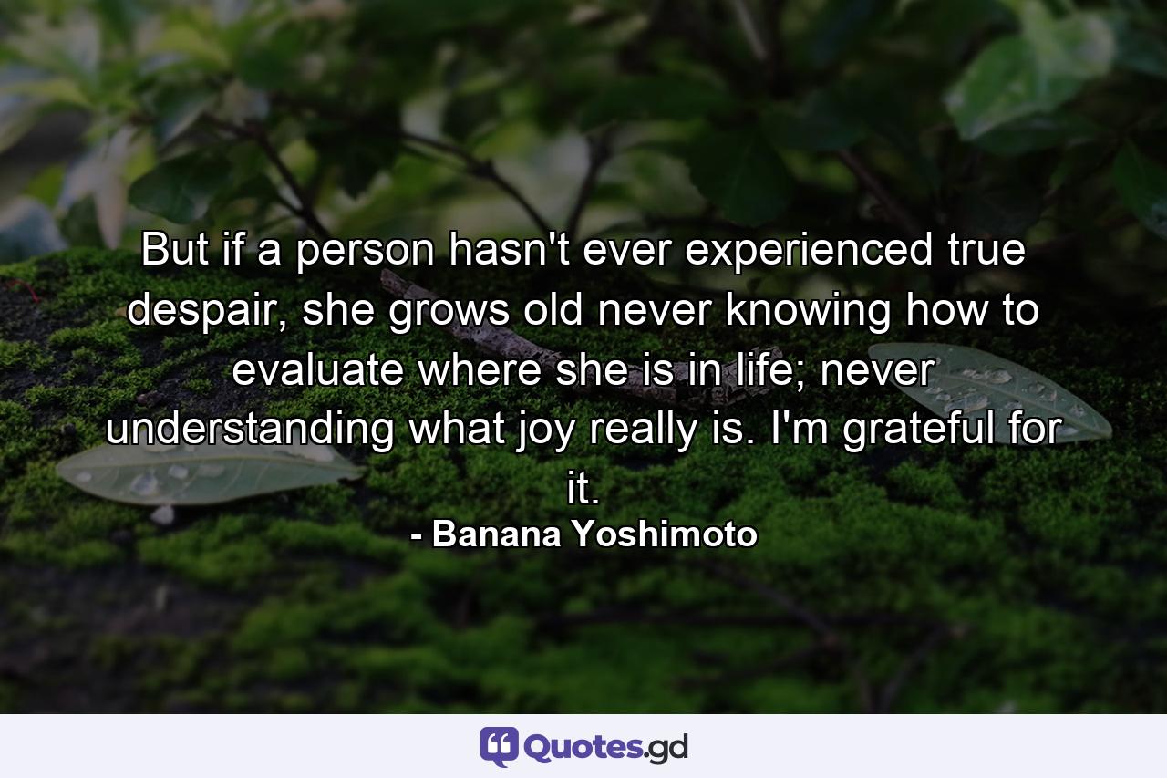 But if a person hasn't ever experienced true despair, she grows old never knowing how to evaluate where she is in life; never understanding what joy really is. I'm grateful for it. - Quote by Banana Yoshimoto