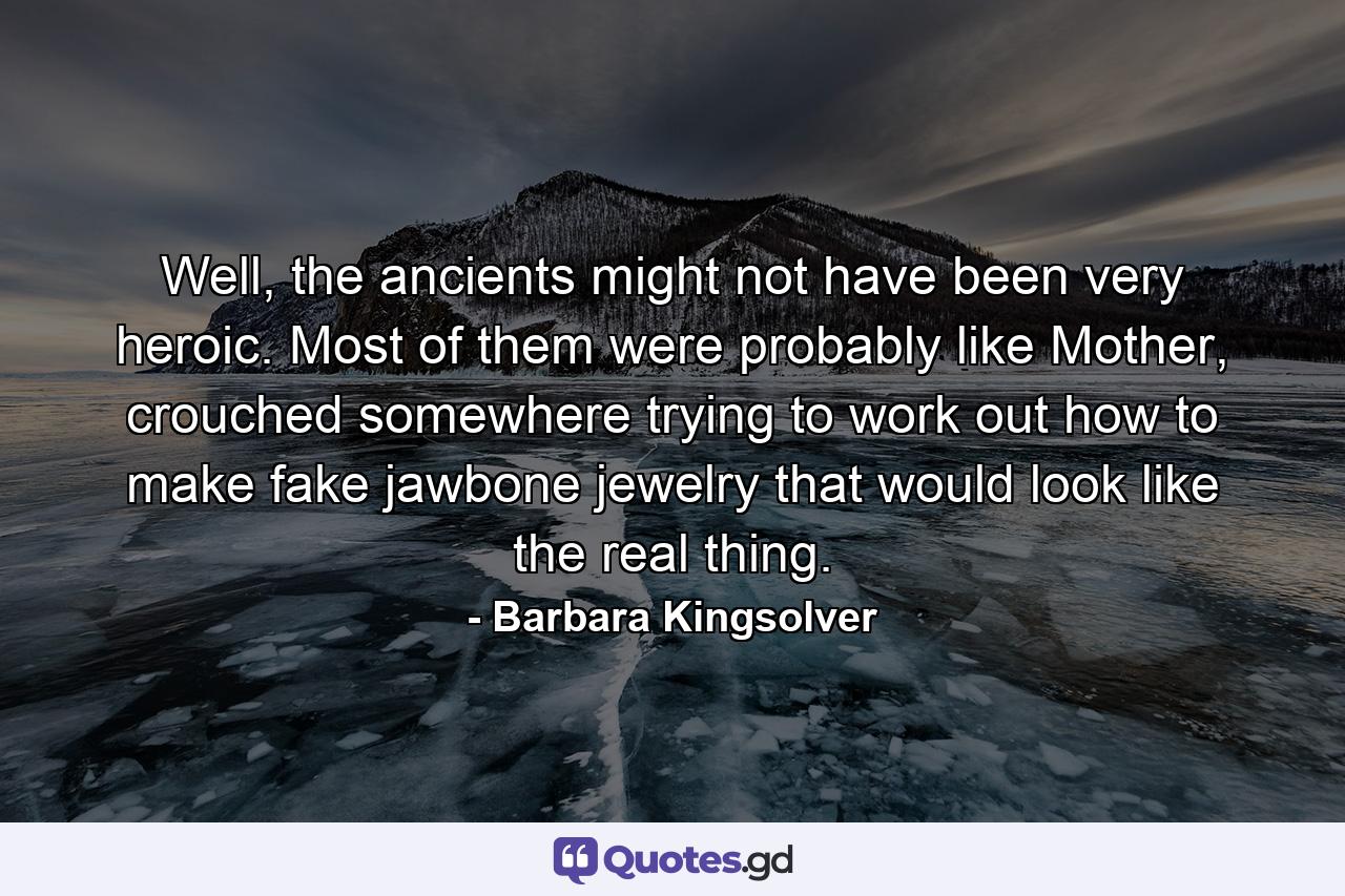 Well, the ancients might not have been very heroic. Most of them were probably like Mother, crouched somewhere trying to work out how to make fake jawbone jewelry that would look like the real thing. - Quote by Barbara Kingsolver