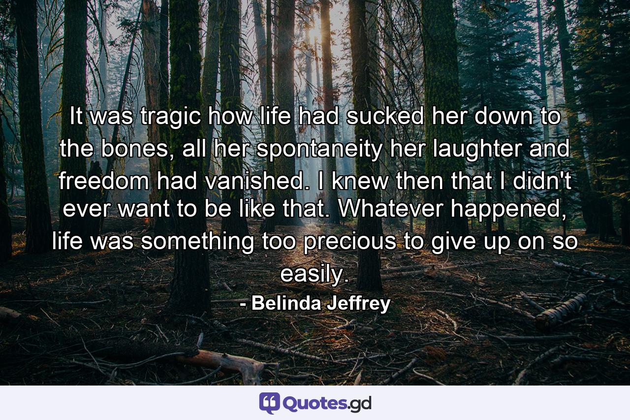 It was tragic how life had sucked her down to the bones, all her spontaneity her laughter and freedom had vanished. I knew then that I didn't ever want to be like that. Whatever happened, life was something too precious to give up on so easily. - Quote by Belinda Jeffrey