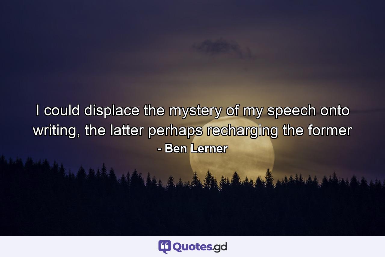 I could displace the mystery of my speech onto writing, the latter perhaps recharging the former - Quote by Ben Lerner