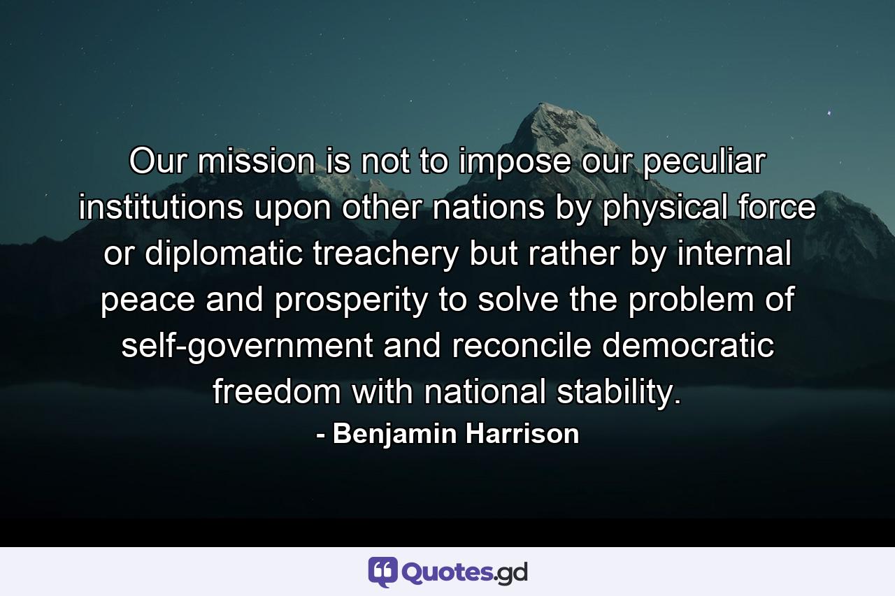 Our mission is not to impose our peculiar institutions upon other nations by physical force or diplomatic treachery but rather by internal peace and prosperity to solve the problem of self-government and reconcile democratic freedom with national stability. - Quote by Benjamin Harrison