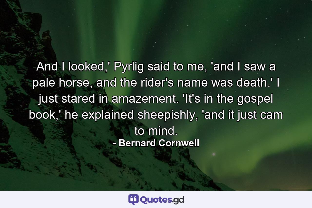 And I looked,' Pyrlig said to me, 'and I saw a pale horse, and the rider's name was death.' I just stared in amazement. 'It's in the gospel book,' he explained sheepishly, 'and it just cam to mind. - Quote by Bernard Cornwell