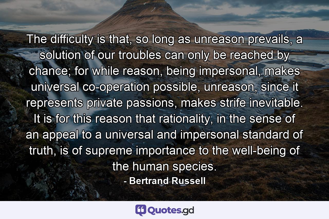 The difficulty is that, so long as unreason prevails, a solution of our troubles can only be reached by chance; for while reason, being impersonal, makes universal co-operation possible, unreason, since it represents private passions, makes strife inevitable. It is for this reason that rationality, in the sense of an appeal to a universal and impersonal standard of truth, is of supreme importance to the well-being of the human species. - Quote by Bertrand Russell