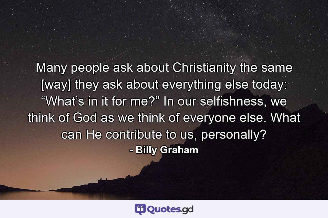 Many people ask about Christianity the same [way] they ask about everything else today: “What’s in it for me?” In our selfishness, we think of God as we think of everyone else. What can He contribute to us, personally? - Quote by Billy Graham