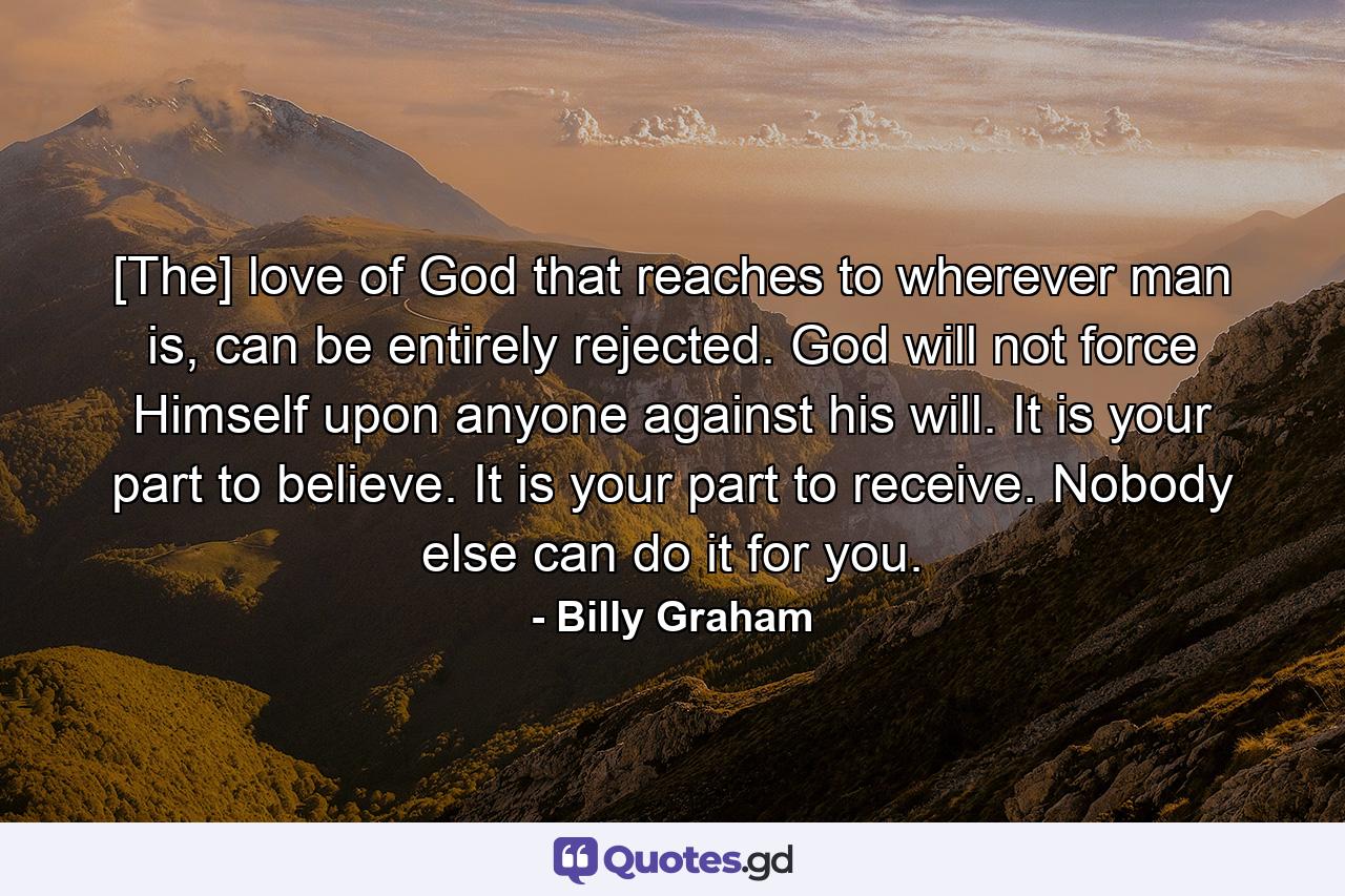 [The] love of God that reaches to wherever man is, can be entirely rejected. God will not force Himself upon anyone against his will. It is your part to believe. It is your part to receive. Nobody else can do it for you. - Quote by Billy Graham