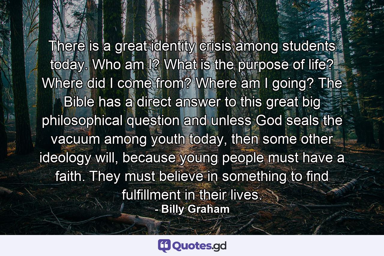 There is a great identity crisis among students today. Who am I? What is the purpose of life? Where did I come from? Where am I going? The Bible has a direct answer to this great big philosophical question and unless God seals the vacuum among youth today, then some other ideology will, because young people must have a faith. They must believe in something to find fulfillment in their lives. - Quote by Billy Graham