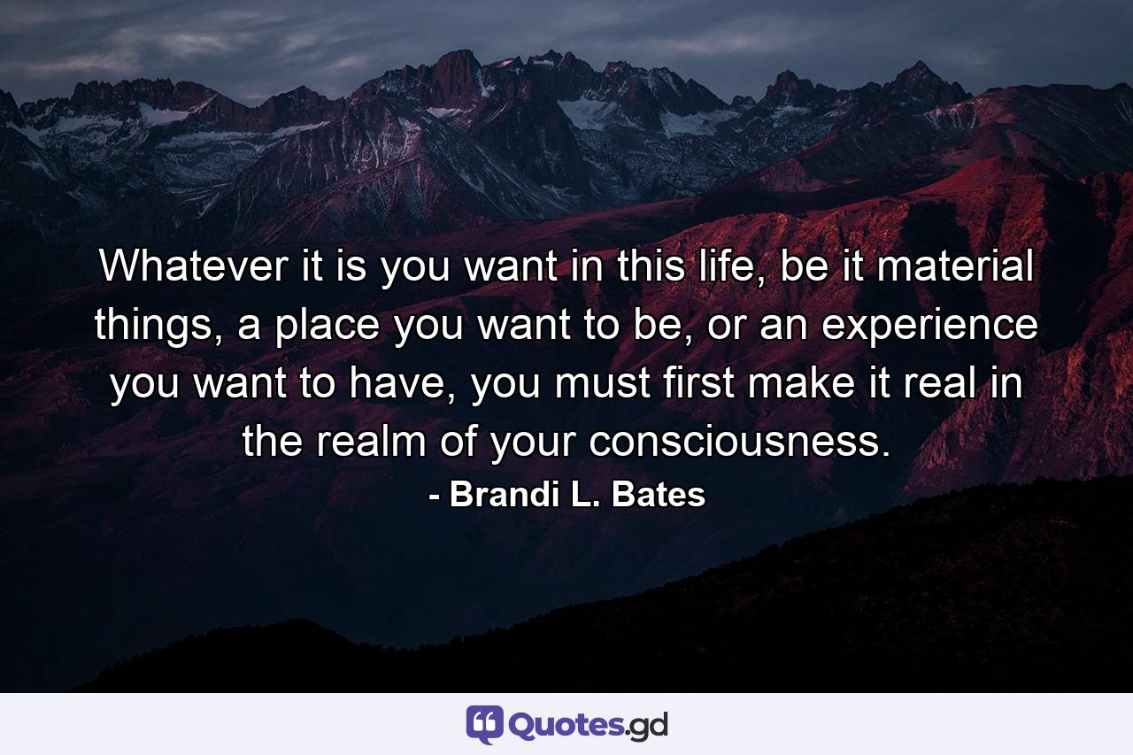 Whatever it is you want in this life, be it material things, a place you want to be, or an experience you want to have, you must first make it real in the realm of your consciousness. - Quote by Brandi L. Bates