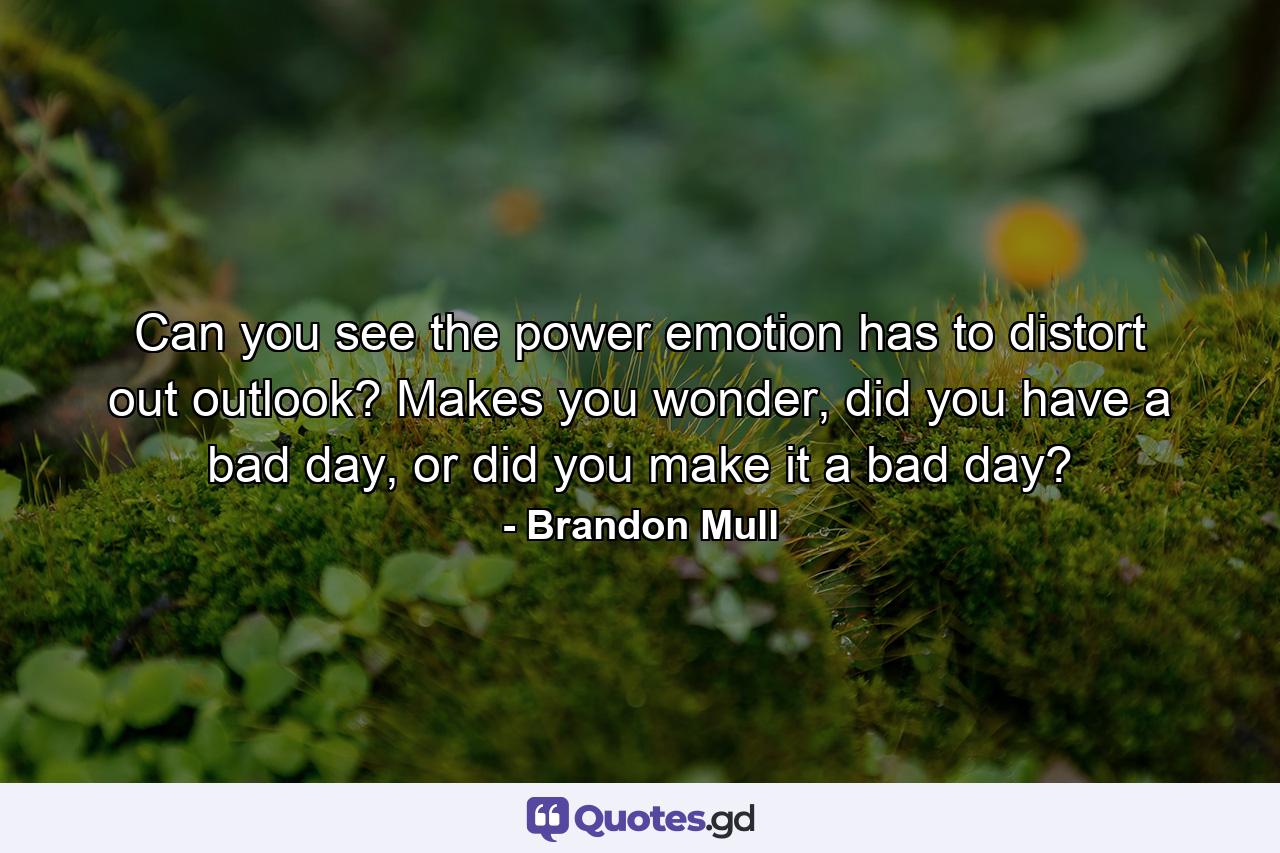 Can you see the power emotion has to distort out outlook? Makes you wonder, did you have a bad day, or did you make it a bad day? - Quote by Brandon Mull