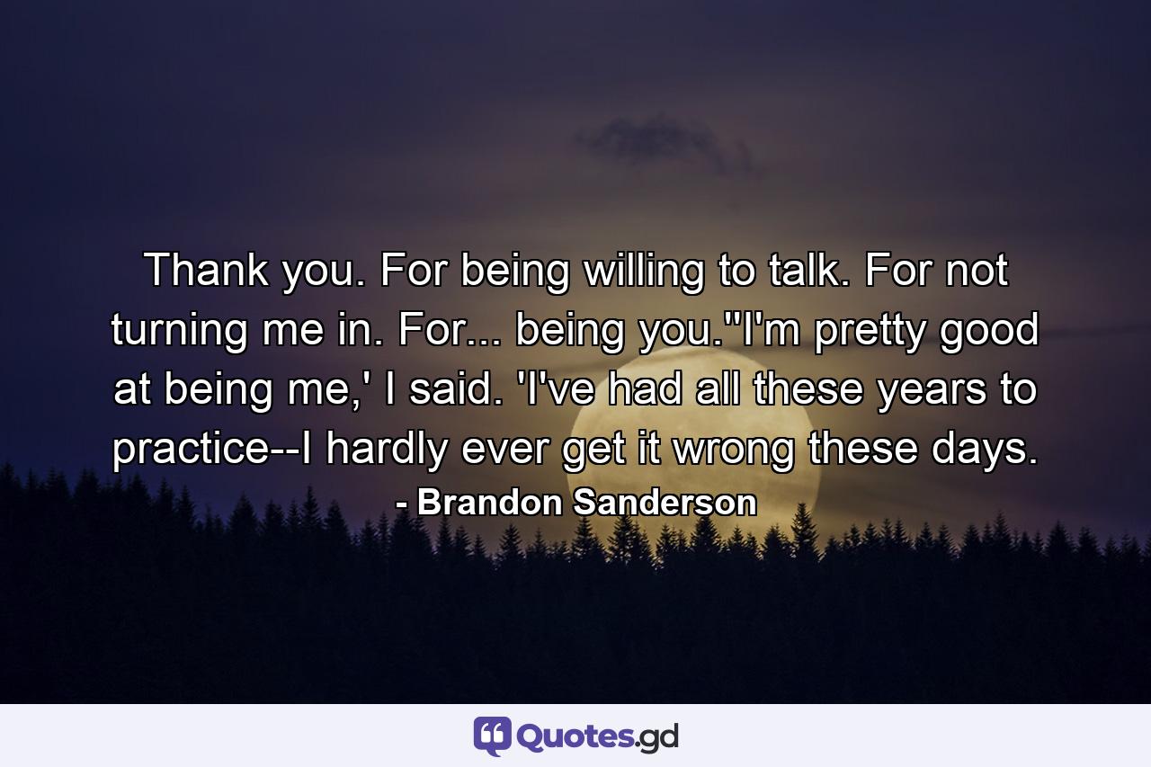 Thank you. For being willing to talk. For not turning me in. For... being you.''I'm pretty good at being me,' I said. 'I've had all these years to practice--I hardly ever get it wrong these days. - Quote by Brandon Sanderson