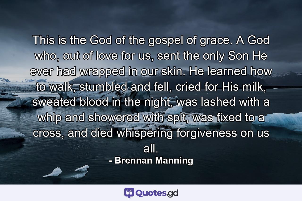 This is the God of the gospel of grace. A God who, out of love for us, sent the only Son He ever had wrapped in our skin. He learned how to walk, stumbled and fell, cried for His milk, sweated blood in the night, was lashed with a whip and showered with spit, was fixed to a cross, and died whispering forgiveness on us all. - Quote by Brennan Manning