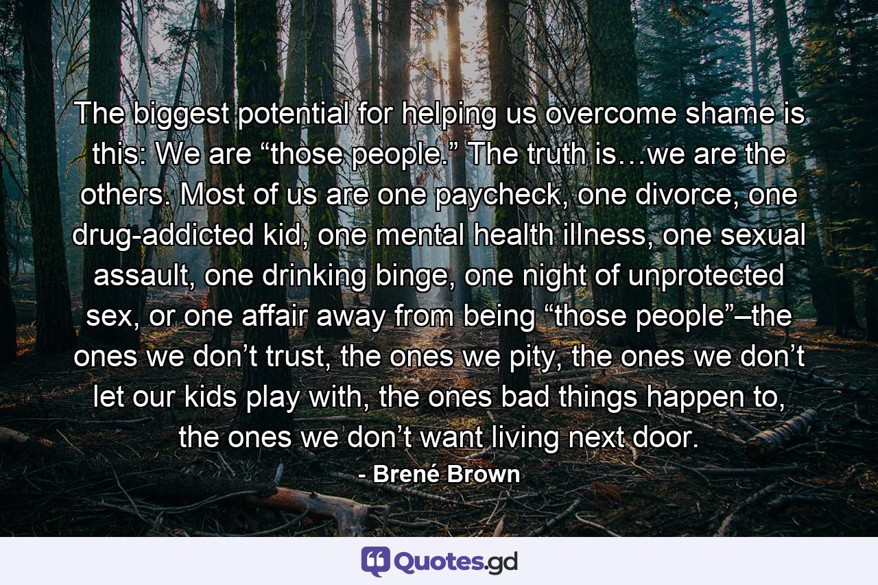 The biggest potential for helping us overcome shame is this: We are “those people.” The truth is…we are the others. Most of us are one paycheck, one divorce, one drug-addicted kid, one mental health illness, one sexual assault, one drinking binge, one night of unprotected sex, or one affair away from being “those people”–the ones we don’t trust, the ones we pity, the ones we don’t let our kids play with, the ones bad things happen to, the ones we don’t want living next door. - Quote by Brené Brown