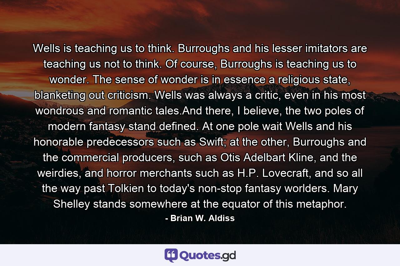 Wells is teaching us to think. Burroughs and his lesser imitators are teaching us not to think. Of course, Burroughs is teaching us to wonder. The sense of wonder is in essence a religious state, blanketing out criticism. Wells was always a critic, even in his most wondrous and romantic tales.And there, I believe, the two poles of modern fantasy stand defined. At one pole wait Wells and his honorable predecessors such as Swift; at the other, Burroughs and the commercial producers, such as Otis Adelbart Kline, and the weirdies, and horror merchants such as H.P. Lovecraft, and so all the way past Tolkien to today's non-stop fantasy worlders. Mary Shelley stands somewhere at the equator of this metaphor. - Quote by Brian W. Aldiss