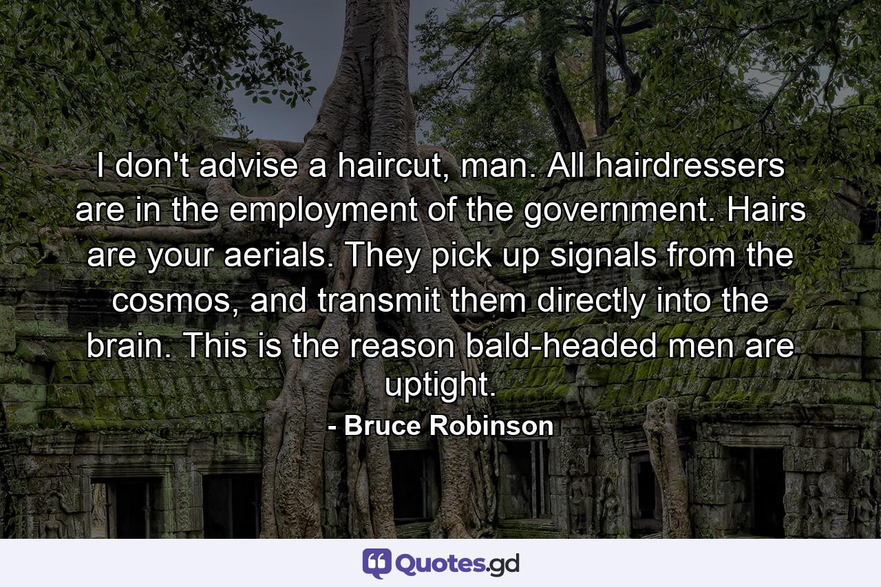 I don't advise a haircut, man. All hairdressers are in the employment of the government. Hairs are your aerials. They pick up signals from the cosmos, and transmit them directly into the brain. This is the reason bald-headed men are uptight. - Quote by Bruce Robinson