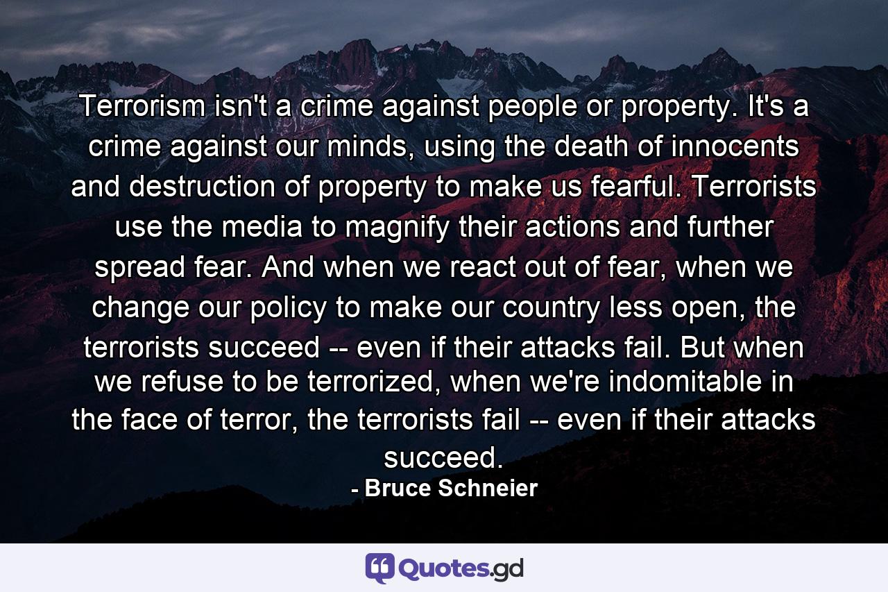 Terrorism isn't a crime against people or property. It's a crime against our minds, using the death of innocents and destruction of property to make us fearful. Terrorists use the media to magnify their actions and further spread fear. And when we react out of fear, when we change our policy to make our country less open, the terrorists succeed -- even if their attacks fail. But when we refuse to be terrorized, when we're indomitable in the face of terror, the terrorists fail -- even if their attacks succeed. - Quote by Bruce Schneier