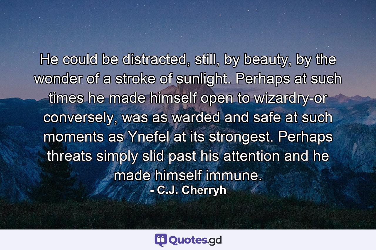 He could be distracted, still, by beauty, by the wonder of a stroke of sunlight. Perhaps at such times he made himself open to wizardry-or conversely, was as warded and safe at such moments as Ynefel at its strongest. Perhaps threats simply slid past his attention and he made himself immune. - Quote by C.J. Cherryh