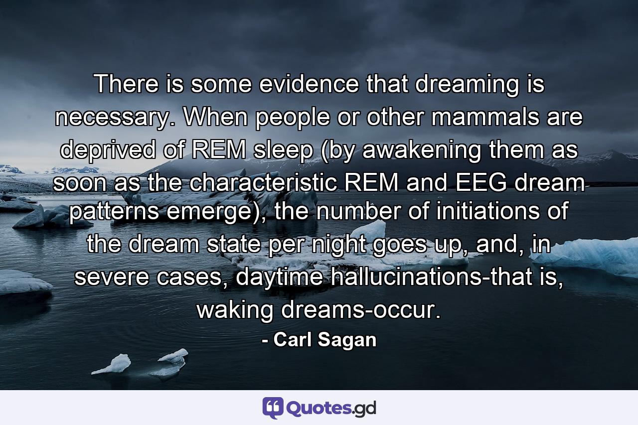 There is some evidence that dreaming is necessary. When people or other mammals are deprived of REM sleep (by awakening them as soon as the characteristic REM and EEG dream patterns emerge), the number of initiations of the dream state per night goes up, and, in severe cases, daytime hallucinations-that is, waking dreams-occur. - Quote by Carl Sagan