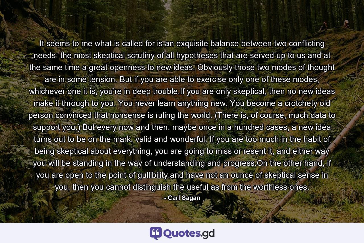 It seems to me what is called for is an exquisite balance between two conflicting needs: the most skeptical scrutiny of all hypotheses that are served up to us and at the same time a great openness to new ideas. Obviously those two modes of thought are in some tension. But if you are able to exercise only one of these modes, whichever one it is, you’re in deep trouble.If you are only skeptical, then no new ideas make it through to you. You never learn anything new. You become a crotchety old person convinced that nonsense is ruling the world. (There is, of course, much data to support you.) But every now and then, maybe once in a hundred cases, a new idea turns out to be on the mark, valid and wonderful. If you are too much in the habit of being skeptical about everything, you are going to miss or resent it, and either way you will be standing in the way of understanding and progress.On the other hand, if you are open to the point of gullibility and have not an ounce of skeptical sense in you, then you cannot distinguish the useful as from the worthless ones. - Quote by Carl Sagan