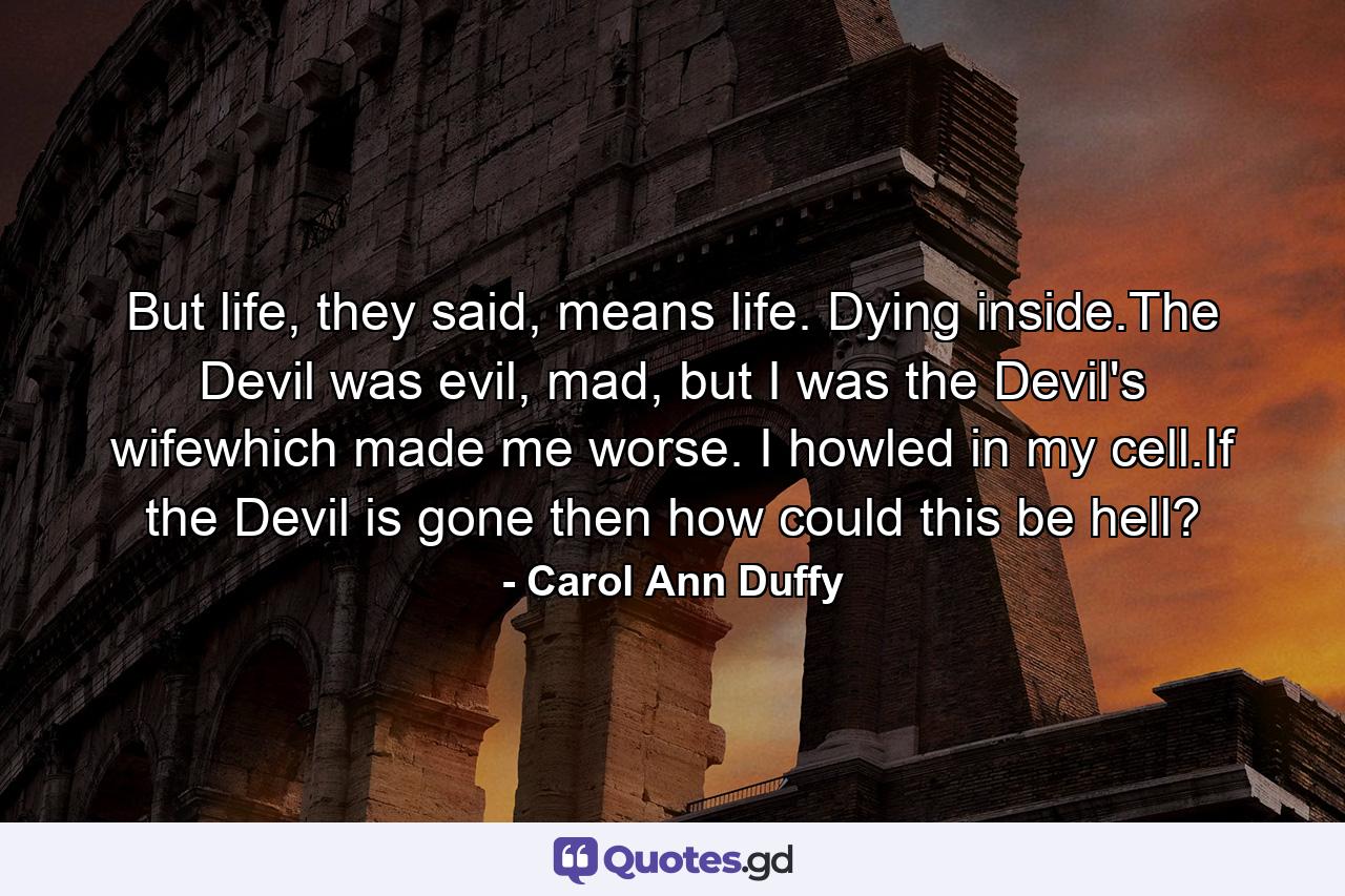 But life, they said, means life. Dying inside.The Devil was evil, mad, but I was the Devil's wifewhich made me worse. I howled in my cell.If the Devil is gone then how could this be hell? - Quote by Carol Ann Duffy