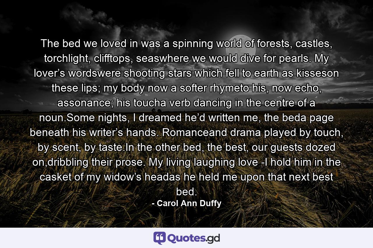 The bed we loved in was a spinning world of forests, castles, torchlight, clifftops, seaswhere we would dive for pearls. My lover’s wordswere shooting stars which fell to earth as kisseson these lips; my body now a softer rhymeto his, now echo, assonance; his toucha verb dancing in the centre of a noun.Some nights, I dreamed he’d written me, the beda page beneath his writer’s hands. Romanceand drama played by touch, by scent, by taste.In the other bed, the best, our guests dozed on,dribbling their prose. My living laughing love -I hold him in the casket of my widow’s headas he held me upon that next best bed. - Quote by Carol Ann Duffy