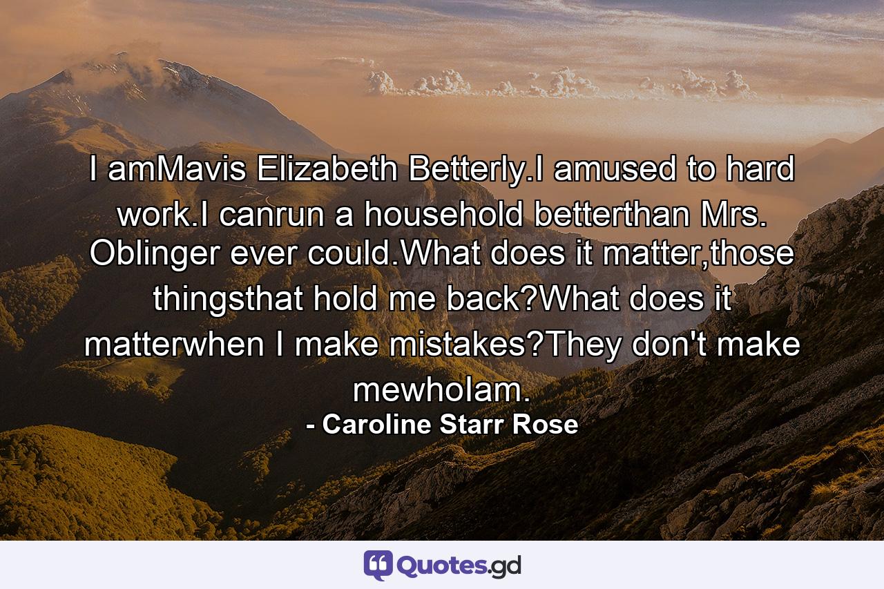 I amMavis Elizabeth Betterly.I amused to hard work.I canrun a household betterthan Mrs. Oblinger ever could.What does it matter,those thingsthat hold me back?What does it matterwhen I make mistakes?They don't make mewhoIam. - Quote by Caroline Starr Rose