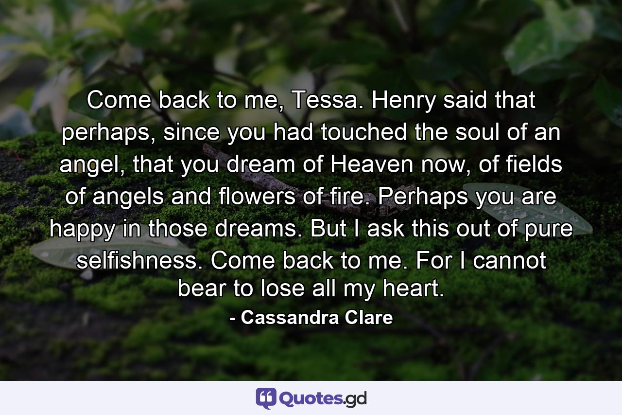 Come back to me, Tessa. Henry said that perhaps, since you had touched the soul of an angel, that you dream of Heaven now, of fields of angels and flowers of fire. Perhaps you are happy in those dreams. But I ask this out of pure selfishness. Come back to me. For I cannot bear to lose all my heart. - Quote by Cassandra Clare