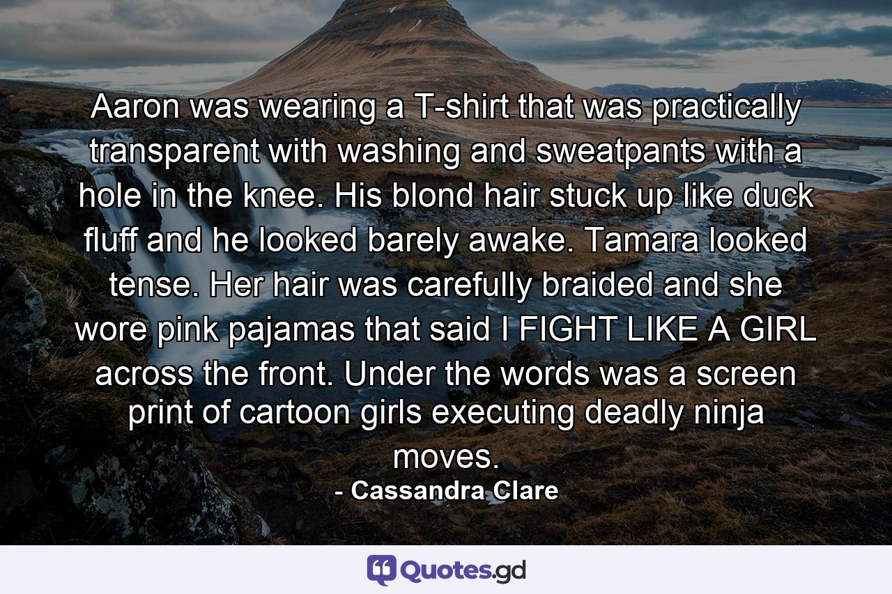 Aaron was wearing a T-shirt that was practically transparent with washing and sweatpants with a hole in the knee. His blond hair stuck up like duck fluff and he looked barely awake. Tamara looked tense. Her hair was carefully braided and she wore pink pajamas that said I FIGHT LIKE A GIRL across the front. Under the words was a screen print of cartoon girls executing deadly ninja moves. - Quote by Cassandra Clare