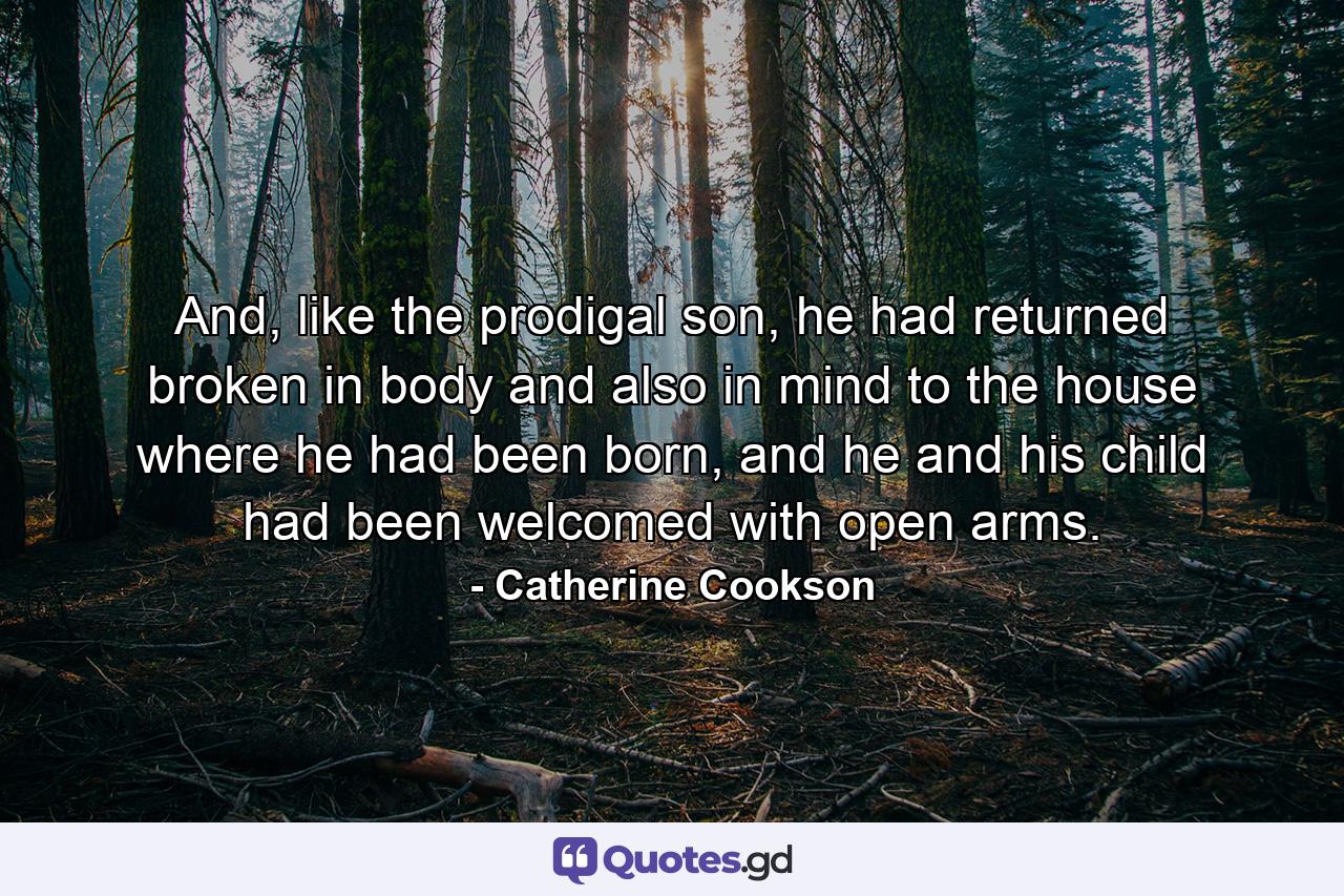 And, like the prodigal son, he had returned broken in body and also in mind to the house where he had been born, and he and his child had been welcomed with open arms. - Quote by Catherine Cookson