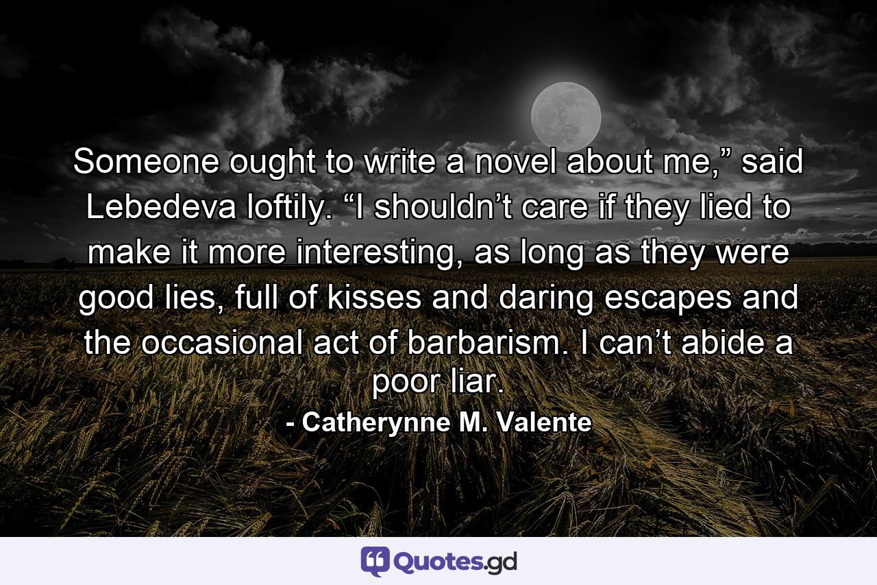 Someone ought to write a novel about me,” said Lebedeva loftily. “I shouldn’t care if they lied to make it more interesting, as long as they were good lies, full of kisses and daring escapes and the occasional act of barbarism. I can’t abide a poor liar. - Quote by Catherynne M. Valente