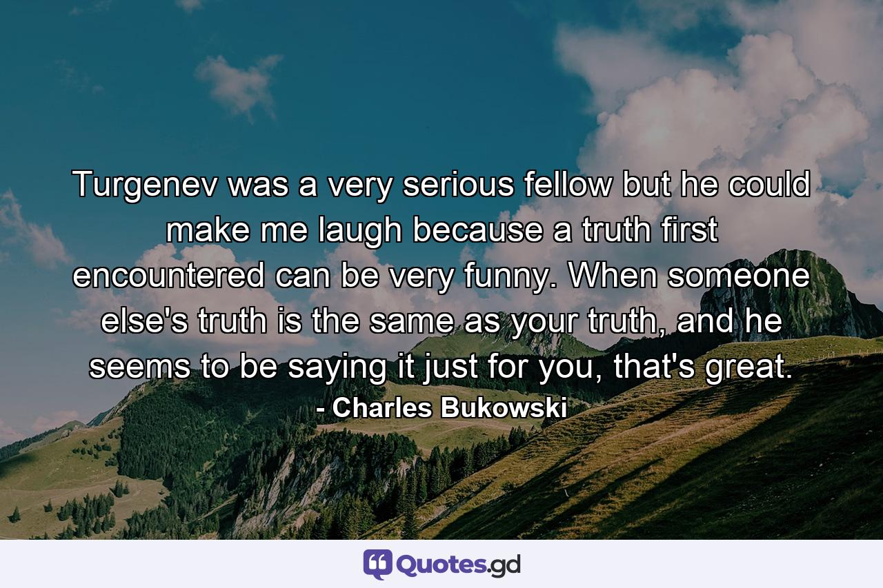 Turgenev was a very serious fellow but he could make me laugh because a truth first encountered can be very funny. When someone else's truth is the same as your truth, and he seems to be saying it just for you, that's great. - Quote by Charles Bukowski