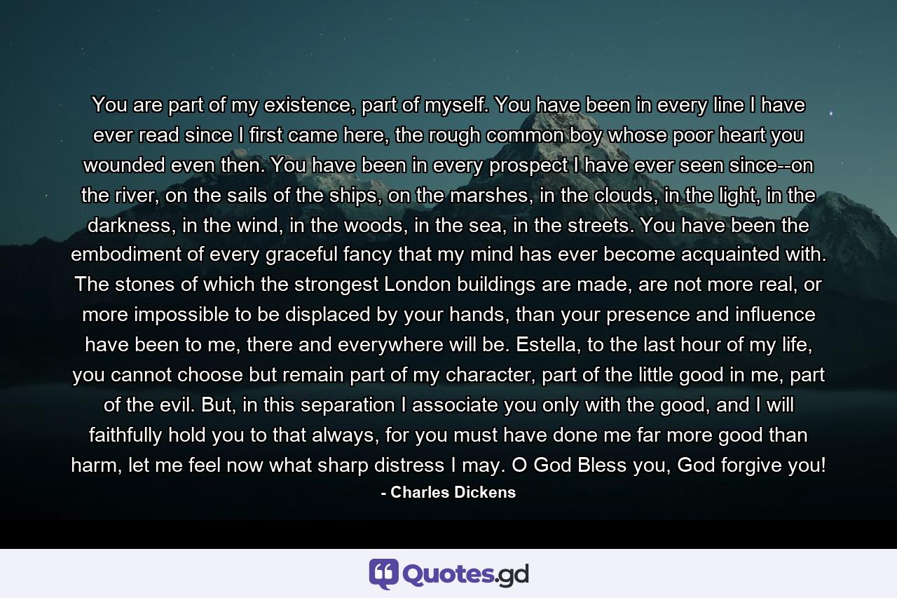 You are part of my existence, part of myself. You have been in every line I have ever read since I first came here, the rough common boy whose poor heart you wounded even then. You have been in every prospect I have ever seen since--on the river, on the sails of the ships, on the marshes, in the clouds, in the light, in the darkness, in the wind, in the woods, in the sea, in the streets. You have been the embodiment of every graceful fancy that my mind has ever become acquainted with. The stones of which the strongest London buildings are made, are not more real, or more impossible to be displaced by your hands, than your presence and influence have been to me, there and everywhere will be. Estella, to the last hour of my life, you cannot choose but remain part of my character, part of the little good in me, part of the evil. But, in this separation I associate you only with the good, and I will faithfully hold you to that always, for you must have done me far more good than harm, let me feel now what sharp distress I may. O God Bless you, God forgive you! - Quote by Charles Dickens