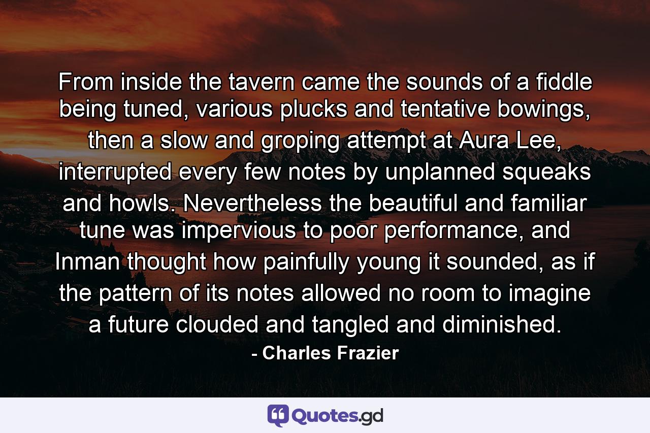 From inside the tavern came the sounds of a fiddle being tuned, various plucks and tentative bowings, then a slow and groping attempt at Aura Lee, interrupted every few notes by unplanned squeaks and howls. Nevertheless the beautiful and familiar tune was impervious to poor performance, and Inman thought how painfully young it sounded, as if the pattern of its notes allowed no room to imagine a future clouded and tangled and diminished. - Quote by Charles Frazier