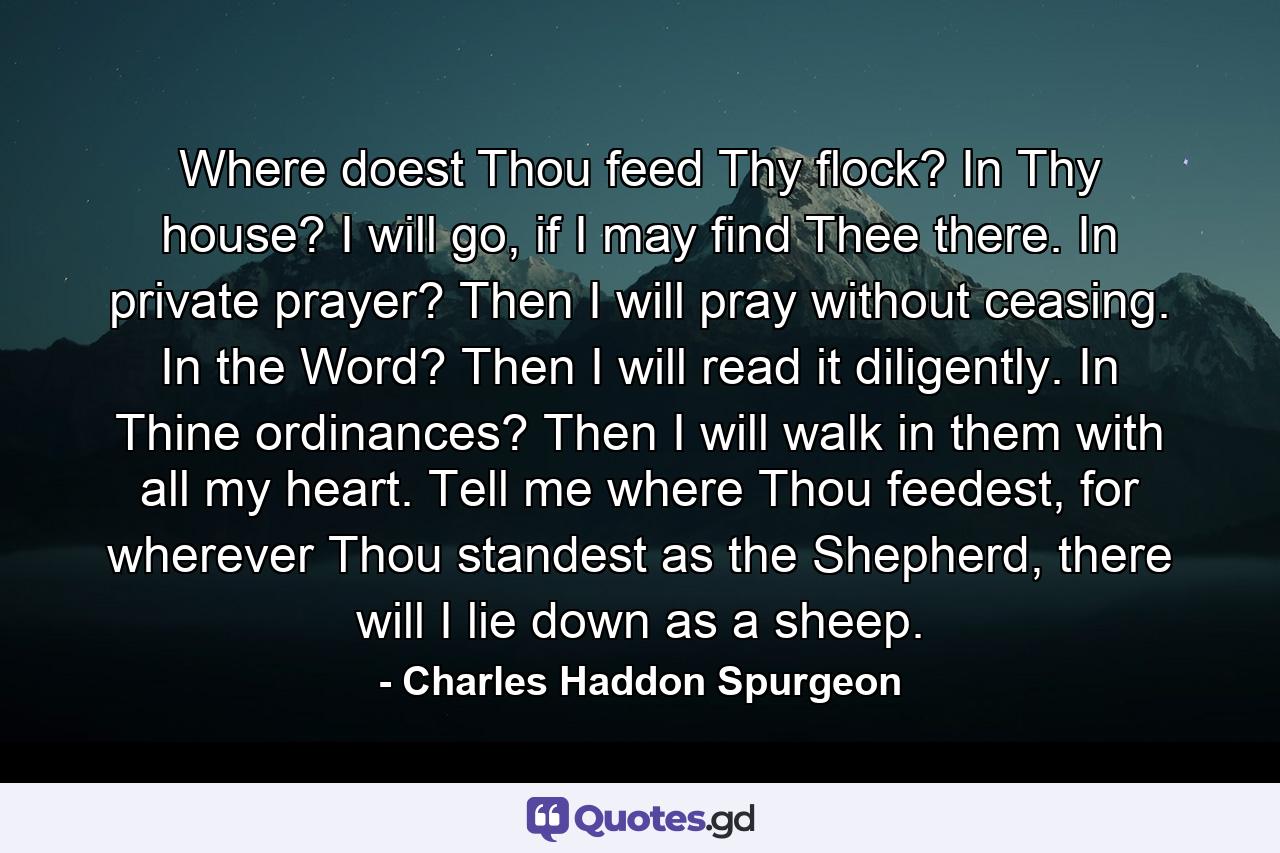 Where doest Thou feed Thy flock? In Thy house? I will go, if I may find Thee there. In private prayer? Then I will pray without ceasing. In the Word? Then I will read it diligently. In Thine ordinances? Then I will walk in them with all my heart. Tell me where Thou feedest, for wherever Thou standest as the Shepherd, there will I lie down as a sheep. - Quote by Charles Haddon Spurgeon