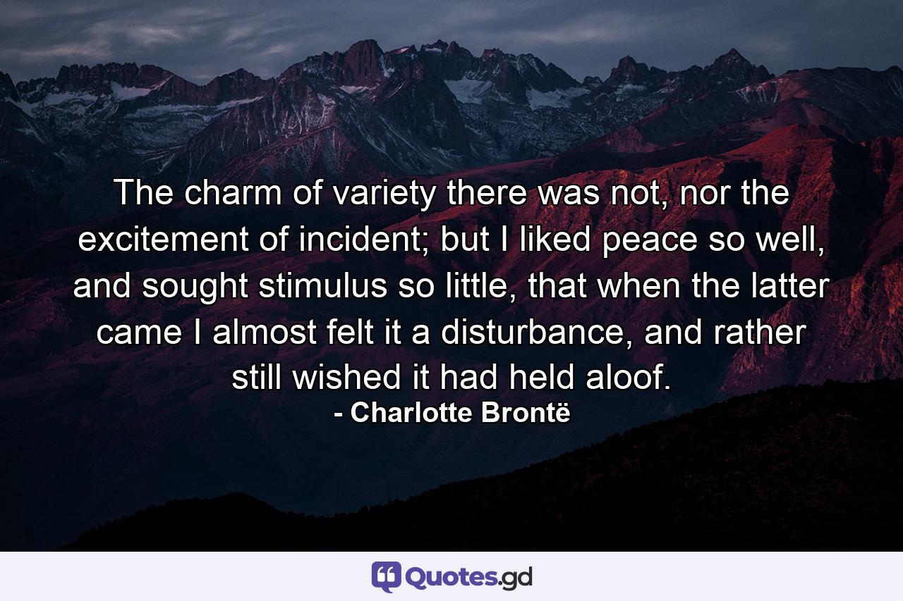 The charm of variety there was not, nor the excitement of incident; but I liked peace so well, and sought stimulus so little, that when the latter came I almost felt it a disturbance, and rather still wished it had held aloof. - Quote by Charlotte Brontë