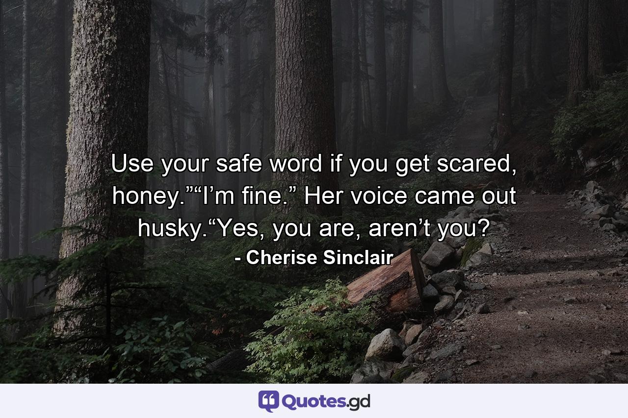 Use your safe word if you get scared, honey.”“I’m fine.” Her voice came out husky.“Yes, you are, aren’t you? - Quote by Cherise Sinclair