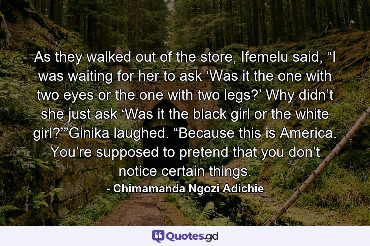 As they walked out of the store, Ifemelu said, “I was waiting for her to ask ‘Was it the one with two eyes or the one with two legs?’ Why didn’t she just ask ‘Was it the black girl or the white girl?’”Ginika laughed. “Because this is America. You’re supposed to pretend that you don’t notice certain things. - Quote by Chimamanda Ngozi Adichie