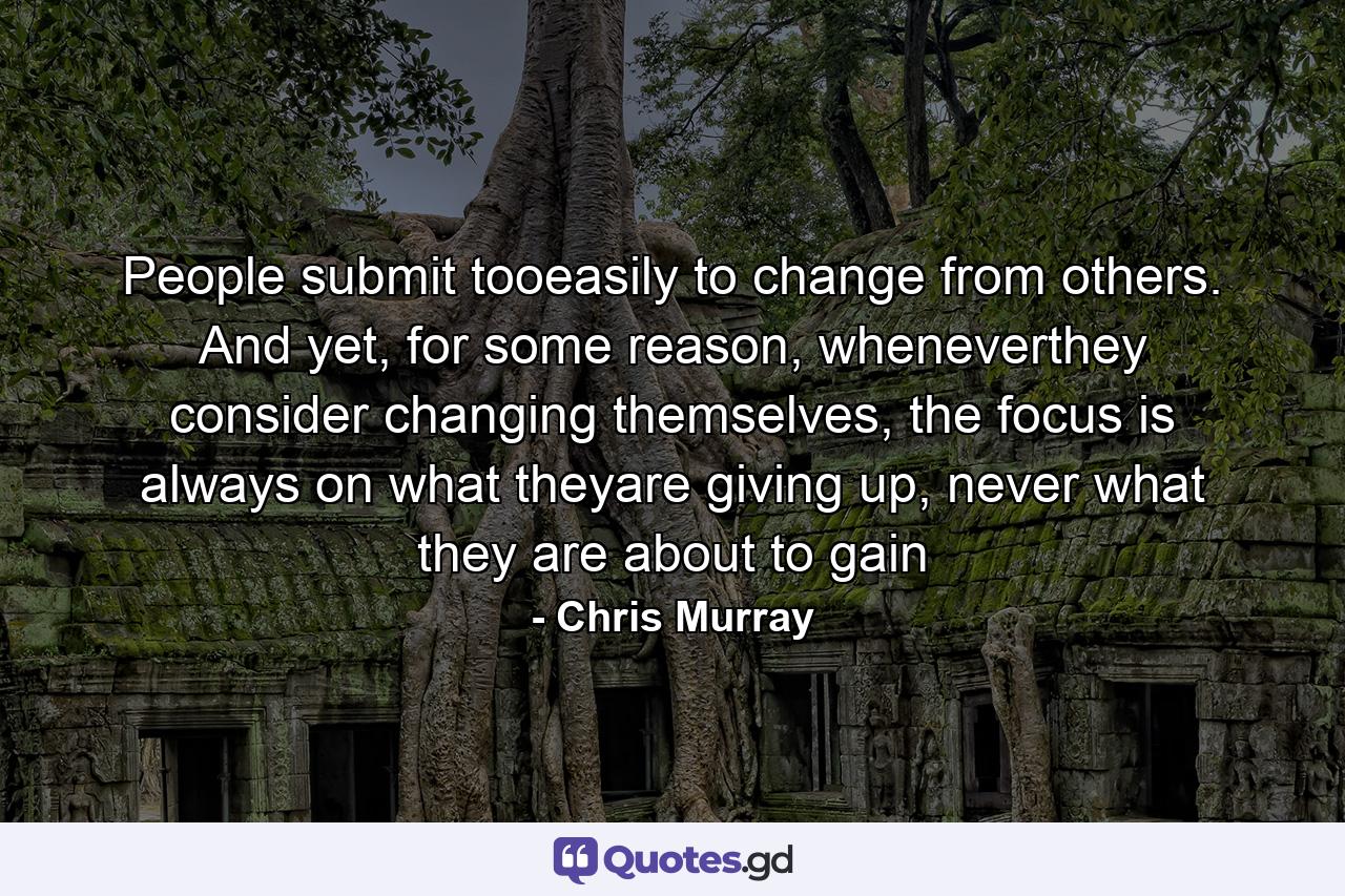 People submit tooeasily to change from others. And yet, for some reason, wheneverthey consider changing themselves, the focus is always on what theyare giving up, never what they are about to gain - Quote by Chris Murray