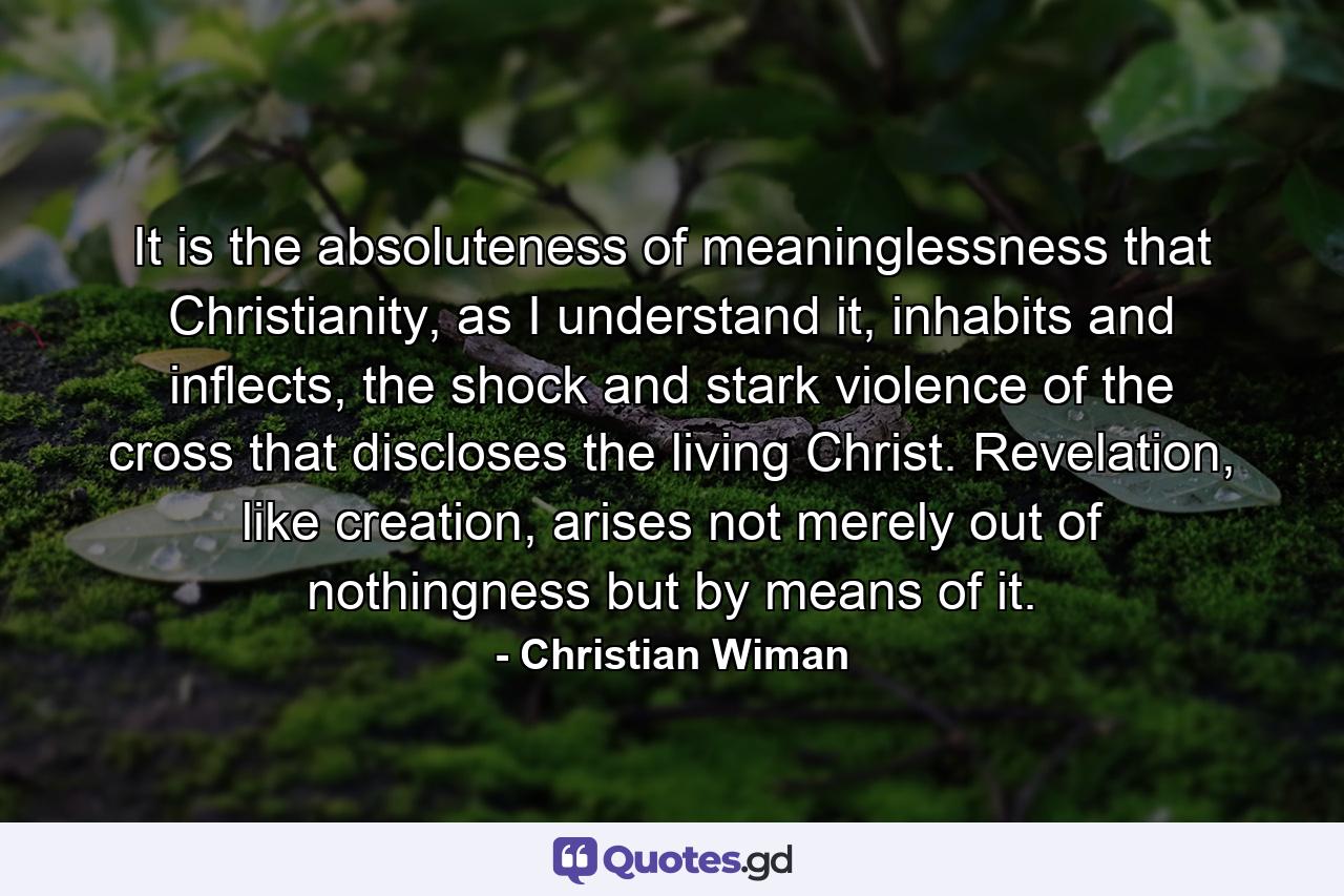 It is the absoluteness of meaninglessness that Christianity, as I understand it, inhabits and inflects, the shock and stark violence of the cross that discloses the living Christ. Revelation, like creation, arises not merely out of nothingness but by means of it. - Quote by Christian Wiman