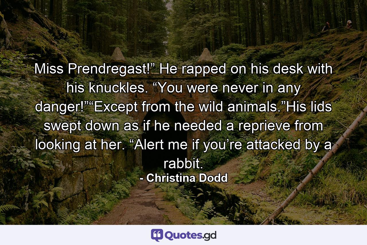 Miss Prendregast!” He rapped on his desk with his knuckles. “You were never in any danger!”“Except from the wild animals.”His lids swept down as if he needed a reprieve from looking at her. “Alert me if you’re attacked by a rabbit. - Quote by Christina Dodd